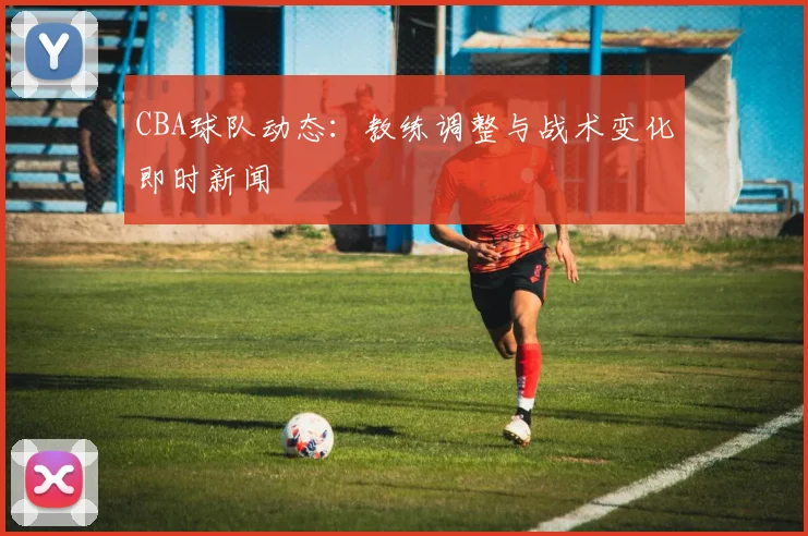 CBA球队动态：教练调整与战术变化即时新闻