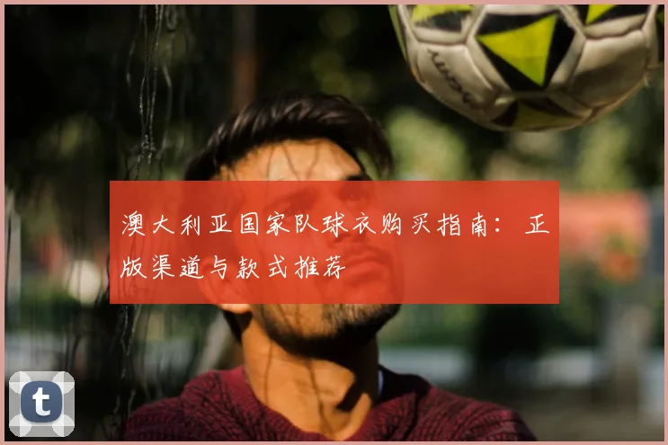澳大利亚国家队球衣购买指南：正版渠道与款式推荐