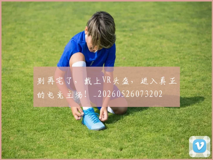 别再宅了，戴上VR头盔，进入真正的电竞主场！_20260526073202