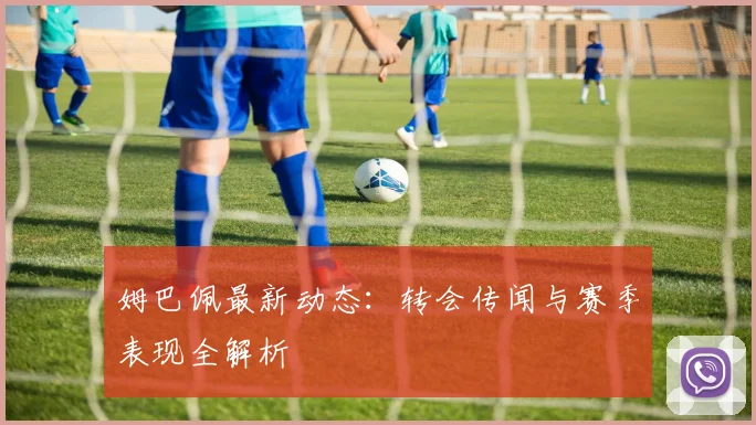 姆巴佩最新动态:转会传闻与赛季表现全解析