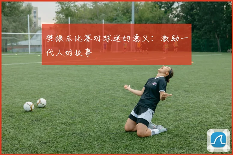 樊振东比赛对球迷的意义：激励一代人的故事