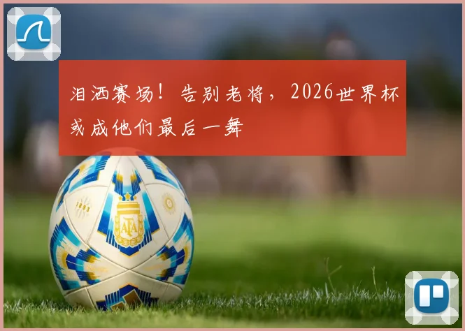 泪洒赛场！告别老将，2026世界杯或成他们最后一舞