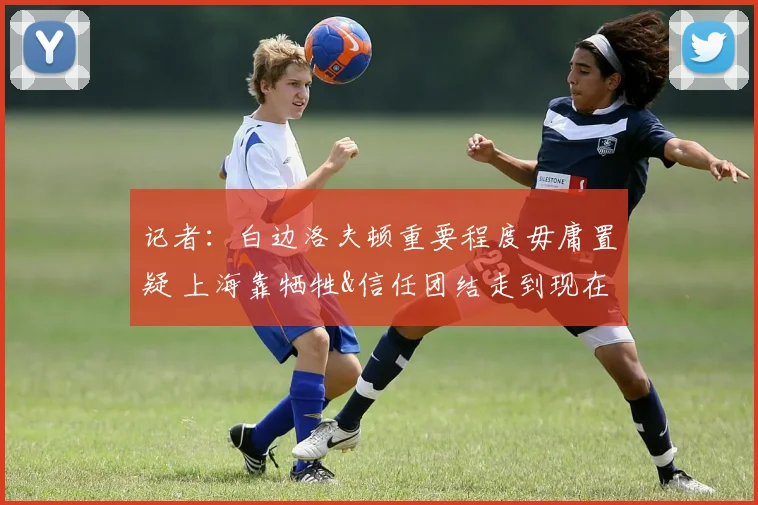 记者：白边洛夫顿重要程度毋庸置疑 上海靠牺牲&信任团结走到现在