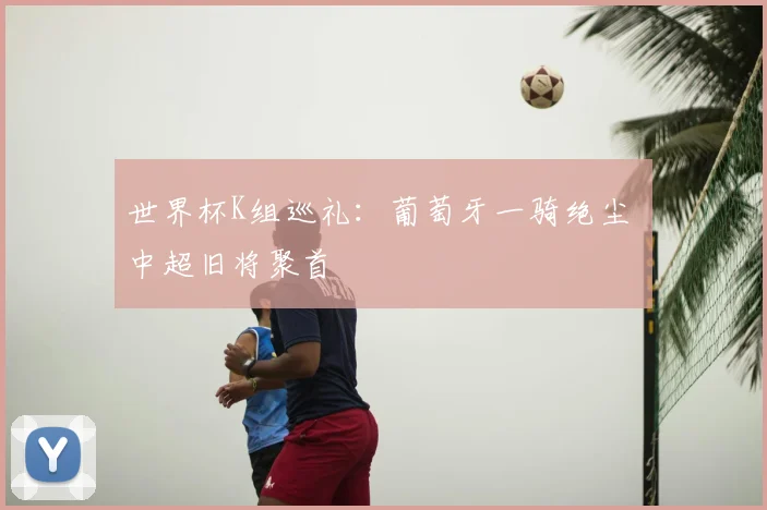 世界杯K组巡礼：葡萄牙一骑绝尘 中超旧将聚首