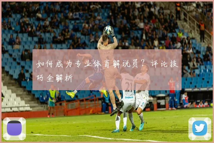 如何成为专业体育解说员？评论技巧全解析