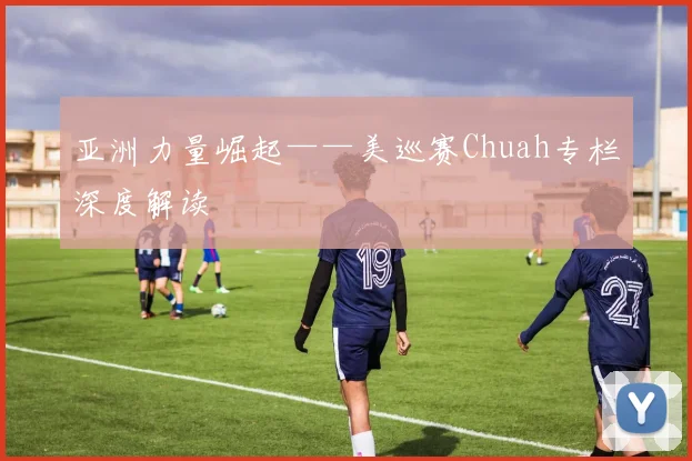 亚洲力量崛起——美巡赛Chuah专栏深度解读