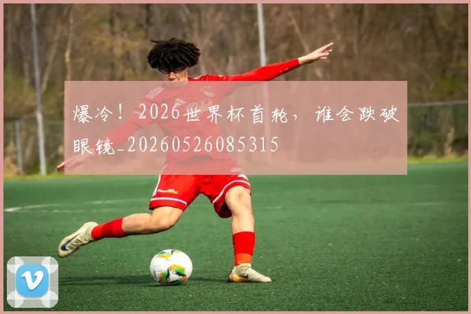爆冷！2026世界杯首轮，谁会跌破眼镜_20260526085315